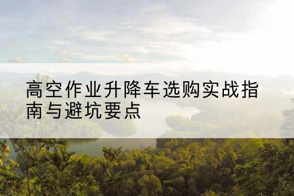 石嘴山升降车怎么选-高空作业升降车选购实战指南与避坑要点