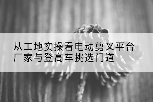 石嘴山电动剪叉升降平台厂家-从工地实操看电动剪叉平台厂家与登高车挑选门道