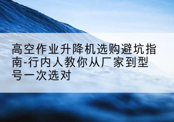 石嘴山升降平台厂家-高空作业升降机选购避坑指南-行内人教你从厂家到型号一次选对