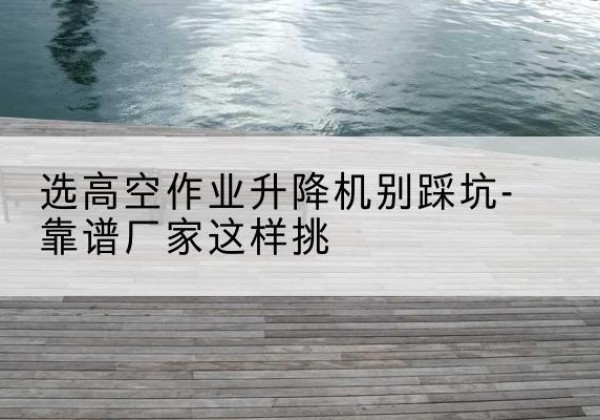 石嘴山剪叉式升降机厂家-选高空作业升降机别踩坑-靠谱厂家这样挑