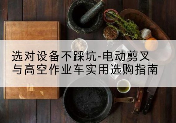 石嘴山电动剪叉升降平台怎么选-选对设备不踩坑-电动剪叉与高空作业车实用选购指南