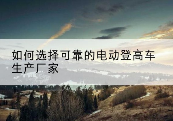 石嘴山电动登高车厂家-如何选择可靠的电动登高车生产厂家