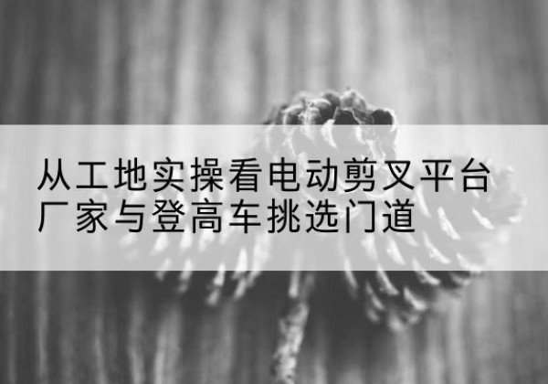 石嘴山电动剪叉升降平台厂家-从工地实操看电动剪叉平台厂家与登高车挑选门道